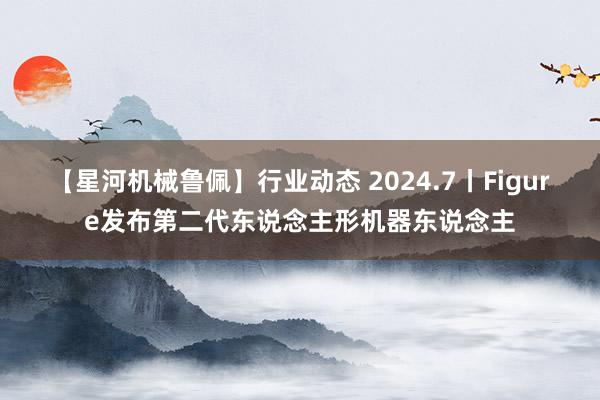 【星河机械鲁佩】行业动态 2024.7丨Figure发布第二代东说念主形机器东说念主