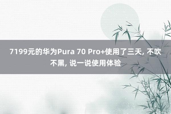 7199元的华为Pura 70 Pro+使用了三天, 不吹不黑, 说一说使用体验