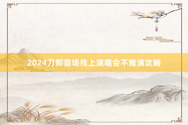 2024刀郎首场线上演唱会不雅演攻略