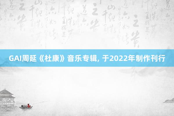 GAI周延《杜康》音乐专辑, 于2022年制作刊行