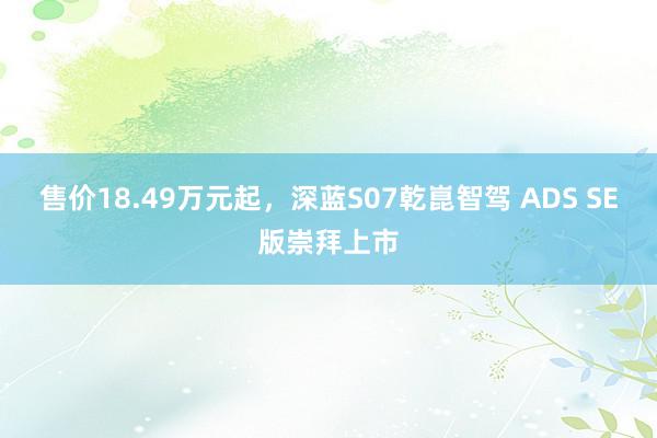 售价18.49万元起，深蓝S07乾崑智驾 ADS SE版崇拜上市