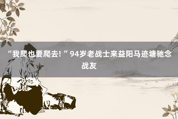 “我爬也要爬去! ”94岁老战士来益阳马迹塘驰念战友