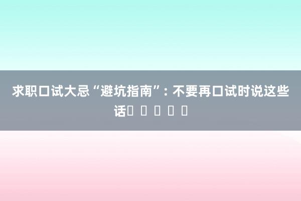 求职口试大忌“避坑指南”: 不要再口试时说这些话❗️❗️❗