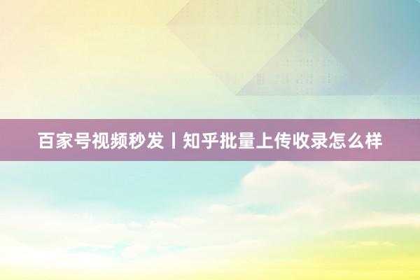 百家号视频秒发丨知乎批量上传收录怎么样