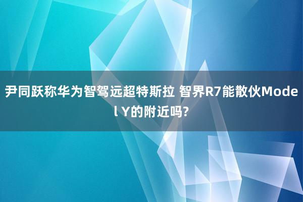 尹同跃称华为智驾远超特斯拉 智界R7能散伙Model Y的附近吗?