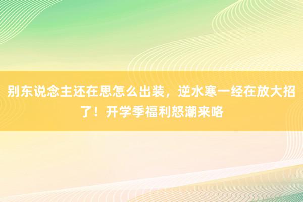 别东说念主还在思怎么出装，逆水寒一经在放大招了！开学季福利怒潮来咯