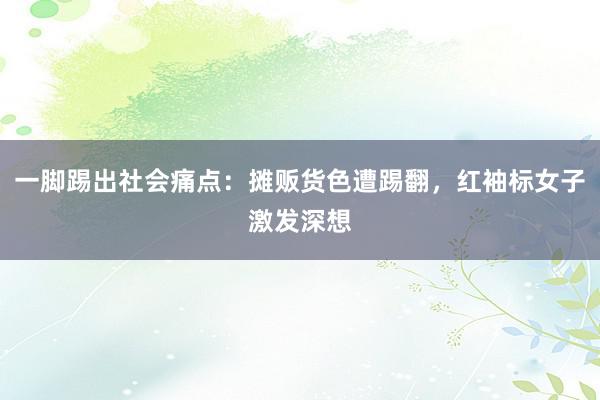 一脚踢出社会痛点：摊贩货色遭踢翻，红袖标女子激发深想