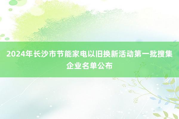 2024年长沙市节能家电以旧换新活动第一批搜集企业名单公布