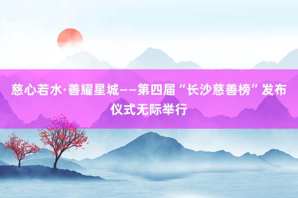 慈心若水·善耀星城——第四届“长沙慈善榜”发布仪式无际举行