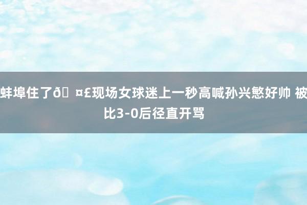 蚌埠住了🤣现场女球迷上一秒高喊孙兴慜好帅 被比3-0后径直开骂