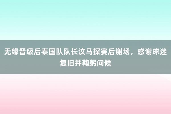 无缘晋级后泰国队队长汶马探赛后谢场，感谢球迷复旧并鞠躬问候