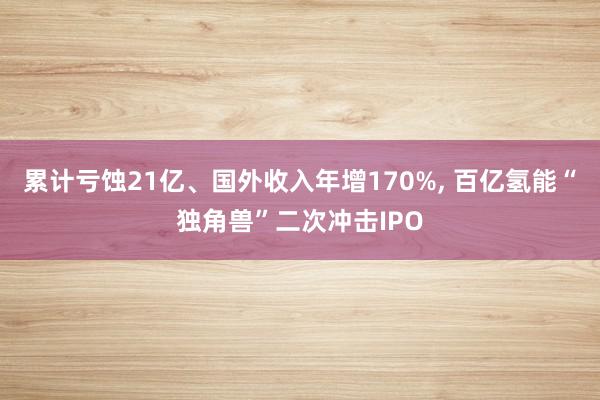 累计亏蚀21亿、国外收入年增170%, 百亿氢能“独角兽”二次冲击IPO