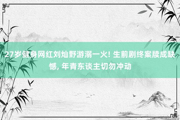 27岁健身网红刘灿野游溺一火! 生前剧终案牍成缺憾, 年青东谈主切勿冲动