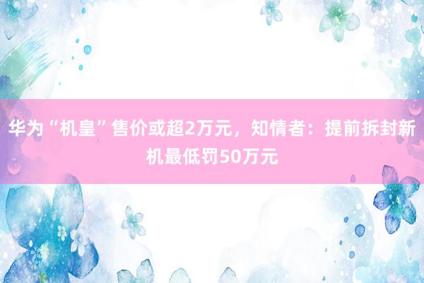 华为“机皇”售价或超2万元，知情者：提前拆封新机最低罚50万元