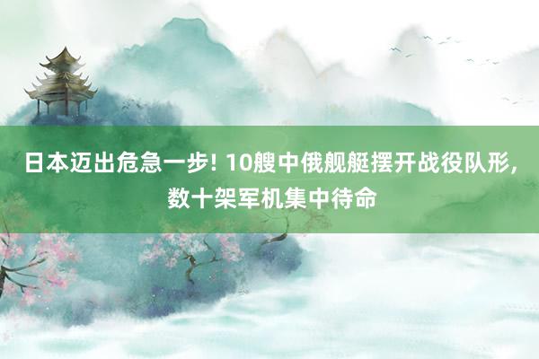 日本迈出危急一步! 10艘中俄舰艇摆开战役队形, 数十架军机集中待命