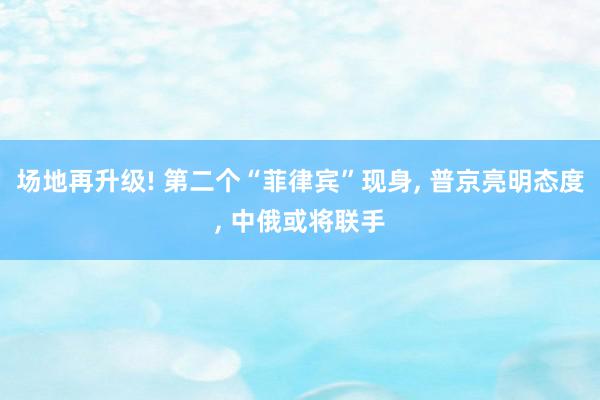 场地再升级! 第二个“菲律宾”现身, 普京亮明态度, 中俄或将联手