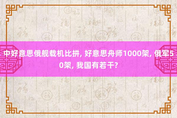 中好意思俄舰载机比拼, 好意思舟师1000架, 俄军50架, 我国有若干?