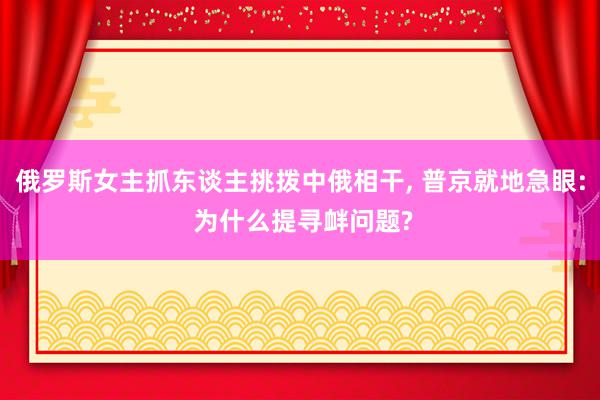 俄罗斯女主抓东谈主挑拨中俄相干, 普京就地急眼: 为什么提寻衅问题?