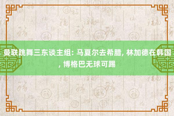 曼联跳舞三东谈主组: 马夏尔去希腊, 林加德在韩国, 博格巴无球可踢