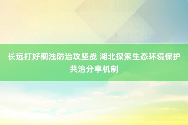 长远打好稠浊防治攻坚战 湖北探索生态环境保护共治分享机制