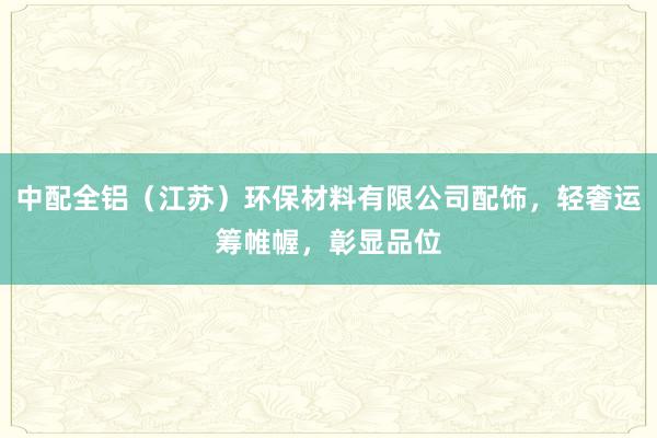 中配全铝（江苏）环保材料有限公司配饰，轻奢运筹帷幄，彰显品位