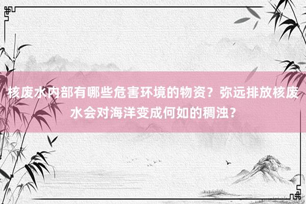 核废水内部有哪些危害环境的物资？弥远排放核废水会对海洋变成何如的稠浊？