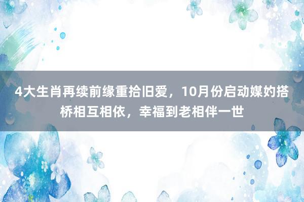 4大生肖再续前缘重拾旧爱，10月份启动媒妁搭桥相互相依，幸福到老相伴一世