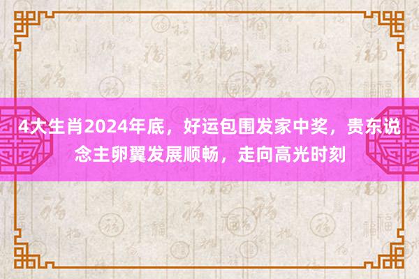 4大生肖2024年底，好运包围发家中奖，贵东说念主卵翼发展顺畅，走向高光时刻