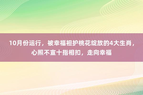 10月份运行，被幸福袒护桃花绽放的4大生肖，心照不宣十指相扣，走向幸福