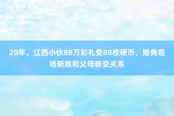 20年，江西小伙88万彩礼变88枚硬币，婚典现场新娘和父母断交关系