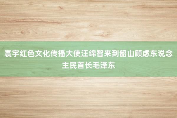 寰宇红色文化传播大使汪绵智来到韶山顾虑东说念主民首长毛泽东