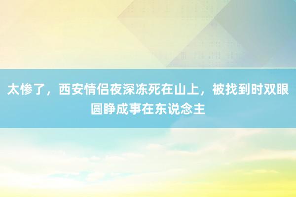 太惨了，西安情侣夜深冻死在山上，被找到时双眼圆睁成事在东说念主