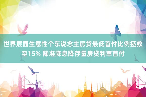 世界层面生意性个东说念主房贷最低首付比例拯救至15% 降准降息降存量房贷利率首付