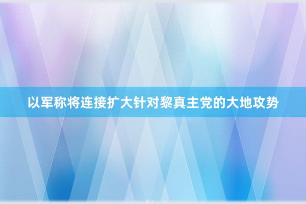 以军称将连接扩大针对黎真主党的大地攻势