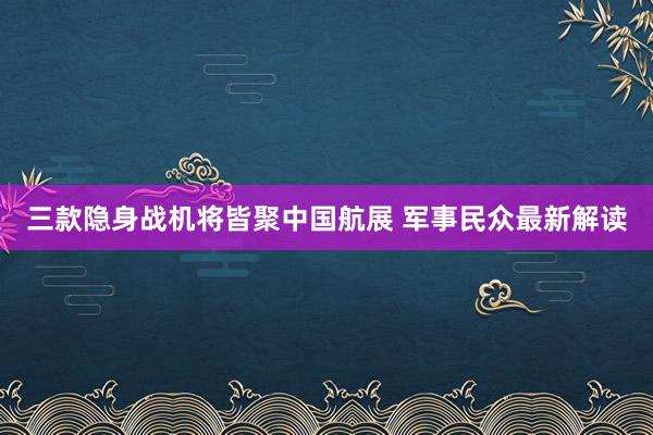 三款隐身战机将皆聚中国航展 军事民众最新解读