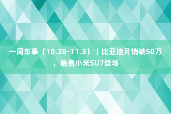 一周车事（10.28-11.3）丨比亚迪月销破50万，最贵小米SU7登场