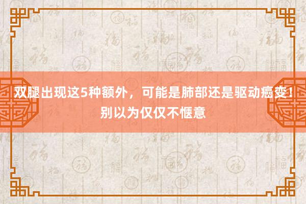 双腿出现这5种额外，可能是肺部还是驱动癌变！别以为仅仅不惬意