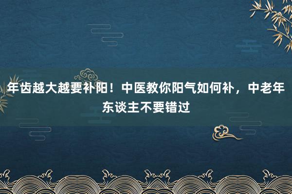 年齿越大越要补阳！中医教你阳气如何补，中老年东谈主不要错过